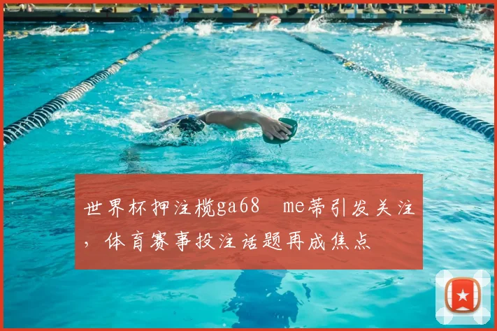 世界杯押注榄ga68椣me蒂引发关注,体育赛事投注话题再成焦点