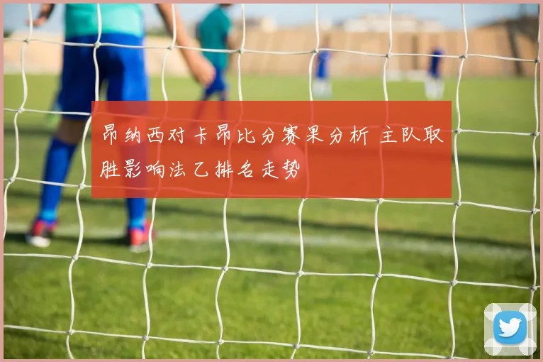 昂纳西对卡昂比分赛果分析 主队取胜影响法乙排名走势